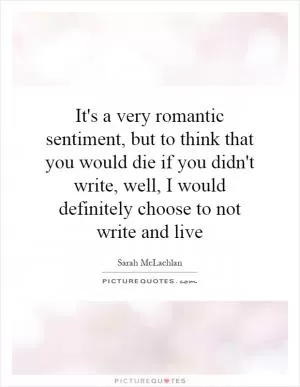 It's a very romantic sentiment, but to think that you would die if you didn't write, well, I would definitely choose to not write and live Picture Quote #1