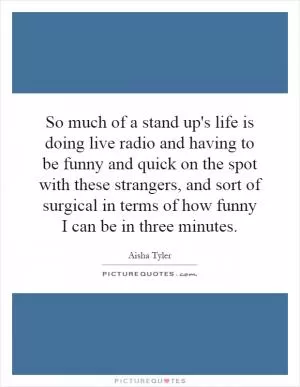 So much of a stand up's life is doing live radio and having to be funny and quick on the spot with these strangers, and sort of surgical in terms of how funny I can be in three minutes Picture Quote #1