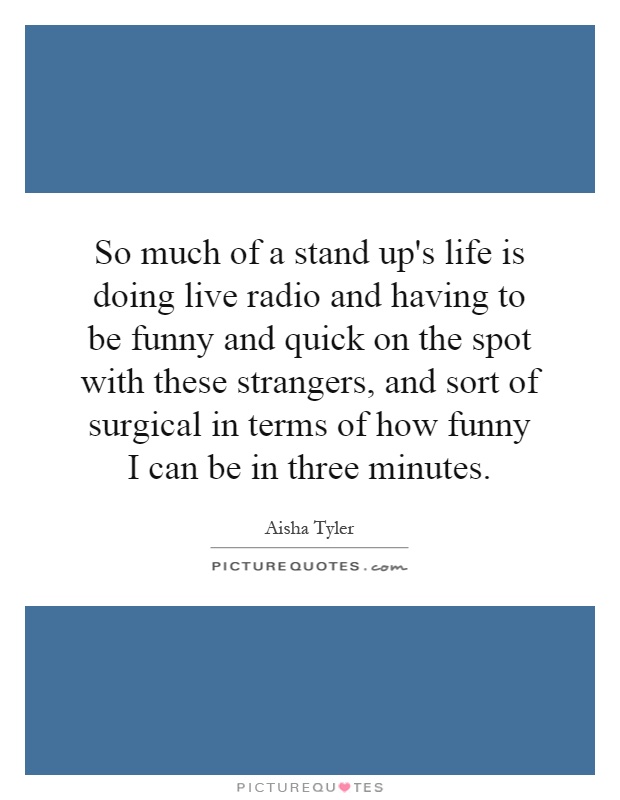 So much of a stand up's life is doing live radio and having to be funny and quick on the spot with these strangers, and sort of surgical in terms of how funny I can be in three minutes Picture Quote #1