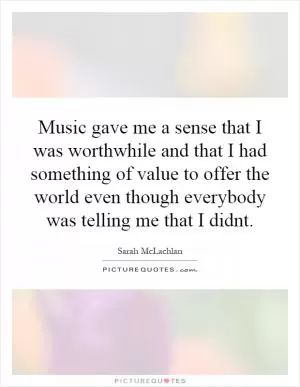Music gave me a sense that I was worthwhile and that I had something of value to offer the world even though everybody was telling me that I didnt Picture Quote #1