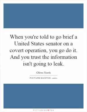 When you're told to go brief a United States senator on a covert operation, you go do it. And you trust the information isn't going to leak Picture Quote #1