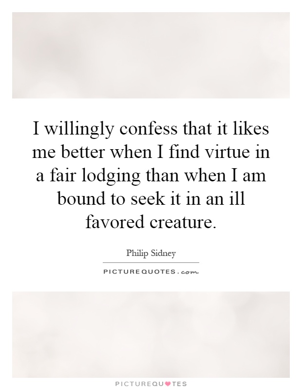 I willingly confess that it likes me better when I find virtue in a fair lodging than when I am bound to seek it in an ill favored creature Picture Quote #1