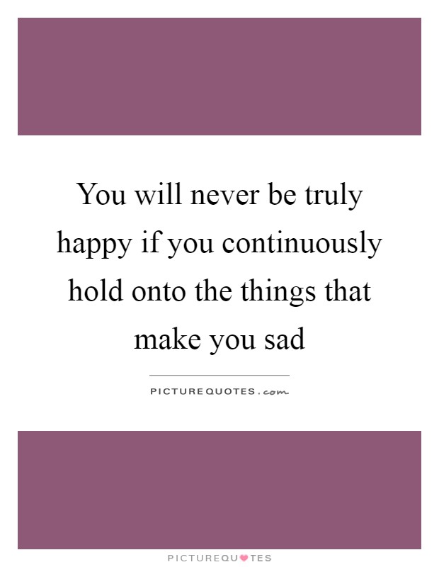 You will never be truly happy if you continuously hold onto the things that make you sad Picture Quote #1