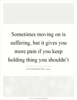 Sometimes moving on is suffering, but it gives you more pain if you keep holding thing you shouldn’t Picture Quote #1