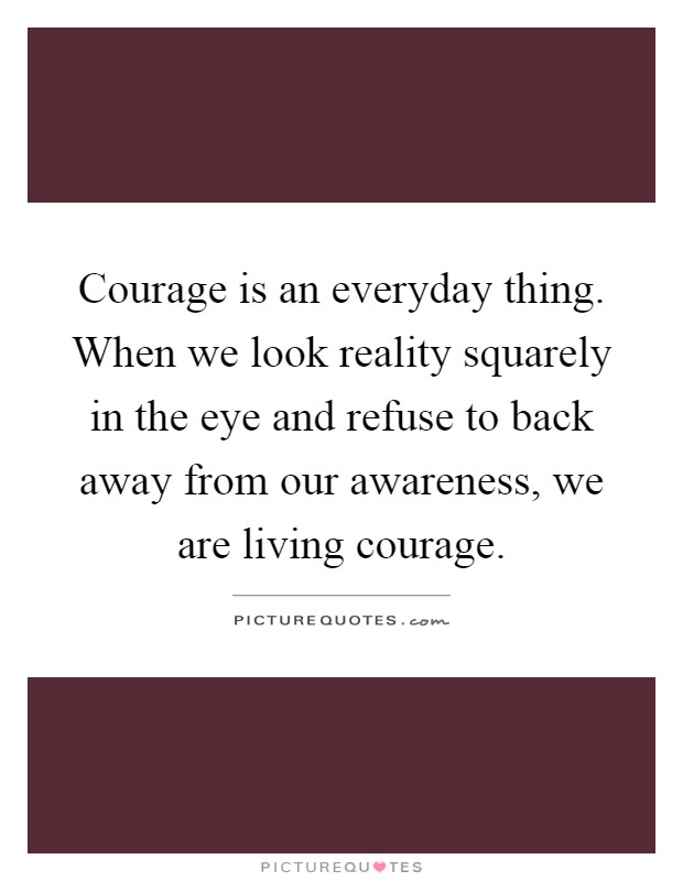 Courage is an everyday thing. When we look reality squarely in the eye and refuse to back away from our awareness, we are living courage Picture Quote #1