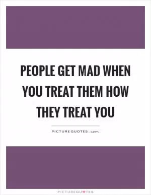 People get mad when you treat them how they treat you Picture Quote #1