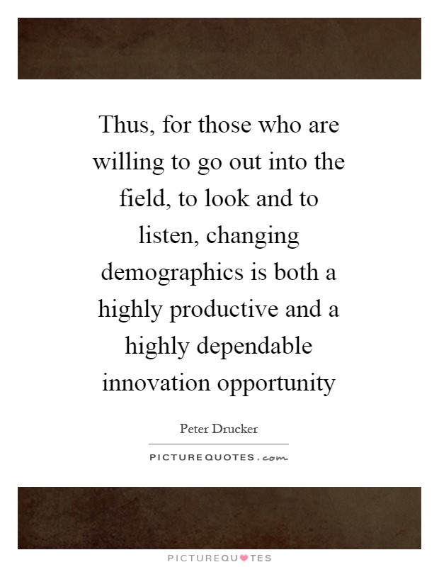 Thus, for those who are willing to go out into the field, to look and to listen, changing demographics is both a highly productive and a highly dependable innovation opportunity Picture Quote #1
