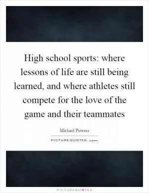 High school sports: where lessons of life are still being learned, and where athletes still compete for the love of the game and their teammates Picture Quote #1