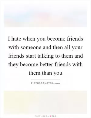 I hate when you become friends with someone and then all your friends start talking to them and they become better friends with them than you Picture Quote #1
