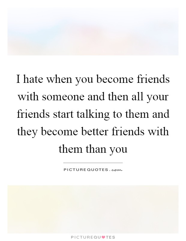 I hate when you become friends with someone and then all your friends start talking to them and they become better friends with them than you Picture Quote #1