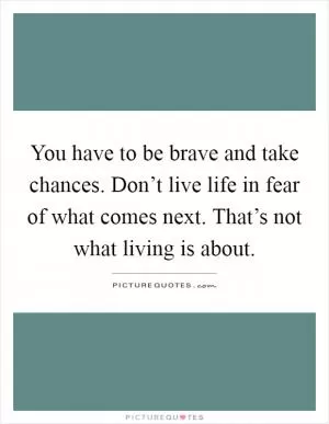 You have to be brave and take chances. Don’t live life in fear of what comes next. That’s not what living is about Picture Quote #1