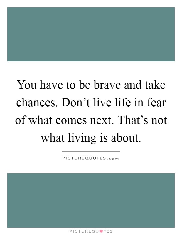 You have to be brave and take chances. Don't live life in fear of what comes next. That's not what living is about Picture Quote #1