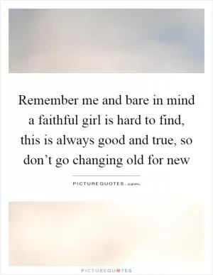 Remember me and bare in mind a faithful girl is hard to find, this is always good and true, so don’t go changing old for new Picture Quote #1