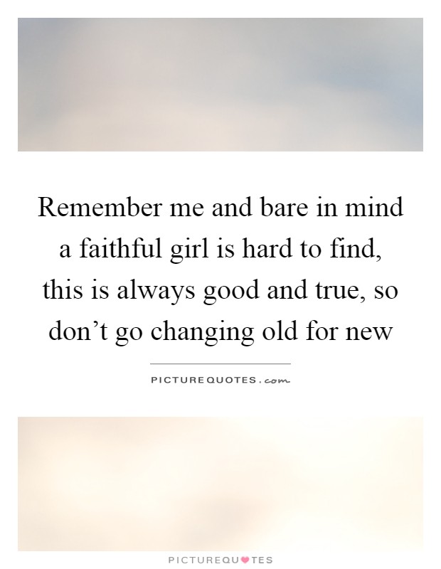 Remember me and bare in mind a faithful girl is hard to find, this is always good and true, so don't go changing old for new Picture Quote #1