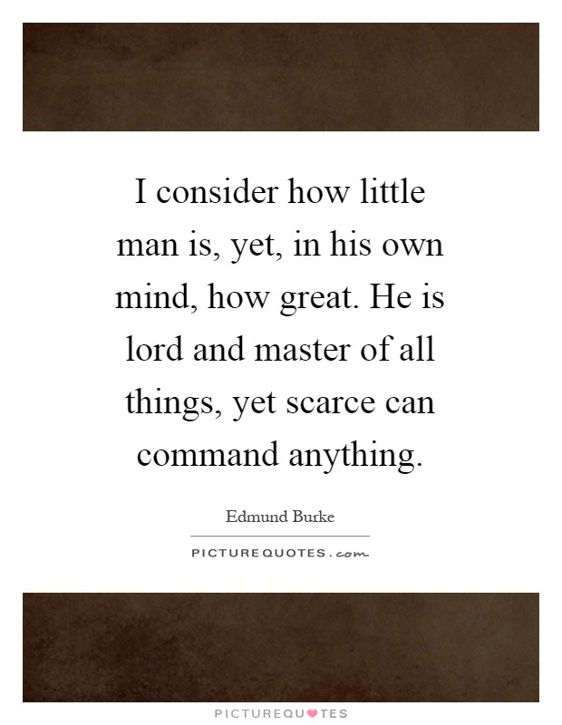 I consider how little man is, yet, in his own mind, how great. He is lord and master of all things, yet scarce can command anything Picture Quote #1