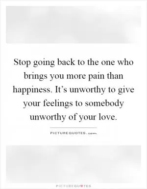 Stop going back to the one who brings you more pain than happiness. It’s unworthy to give your feelings to somebody unworthy of your love Picture Quote #1