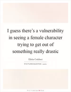 I guess there’s a vulnerability in seeing a female character trying to get out of something really drastic Picture Quote #1