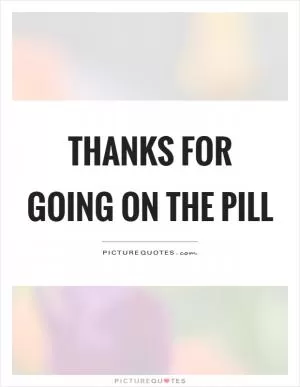 Thanks for going on the pill Picture Quote #1