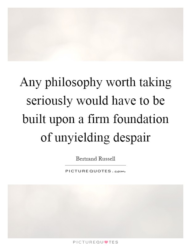 Any philosophy worth taking seriously would have to be built upon a firm foundation of unyielding despair Picture Quote #1