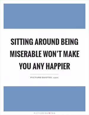 Sitting around being miserable won’t make you any happier Picture Quote #1