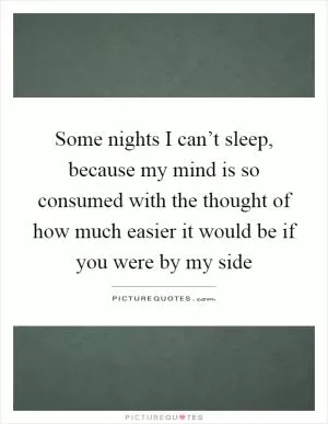Some nights I can’t sleep, because my mind is so consumed with the thought of how much easier it would be if you were by my side Picture Quote #1