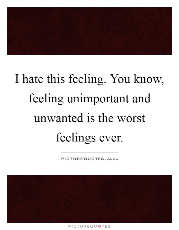 I hate this feeling. You know, feeling unimportant and unwanted is the worst feelings ever Picture Quote #1