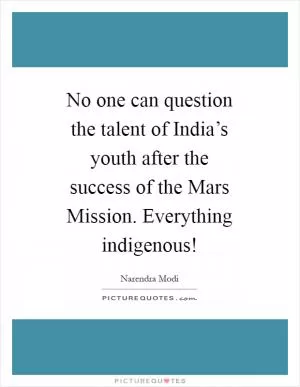 No one can question the talent of India’s youth after the success of the Mars Mission. Everything indigenous! Picture Quote #1