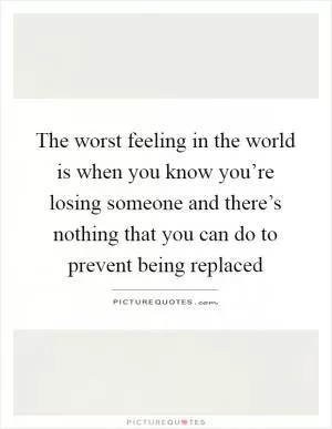 The worst feeling in the world is when you know you’re losing someone and there’s nothing that you can do to prevent being replaced Picture Quote #1