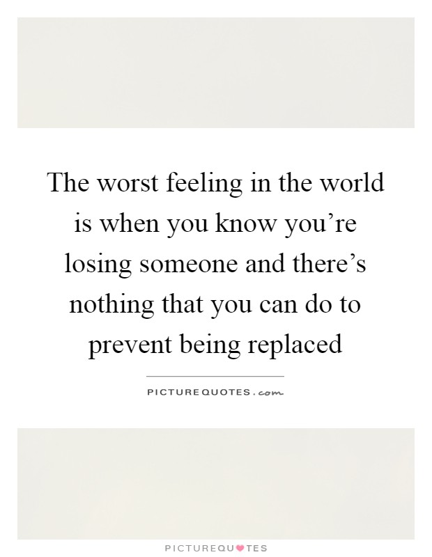 The worst feeling in the world is when you know you're losing someone and there's nothing that you can do to prevent being replaced Picture Quote #1