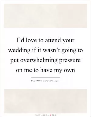 I’d love to attend your wedding if it wasn’t going to put overwhelming pressure on me to have my own Picture Quote #1