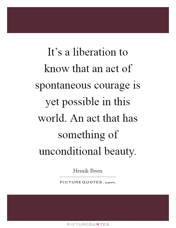 It's a liberation to know that an act of spontaneous courage is yet possible in this world. An act that has something of unconditional beauty Picture Quote #1
