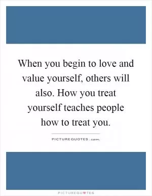When you begin to love and value yourself, others will also. How you treat yourself teaches people how to treat you Picture Quote #1