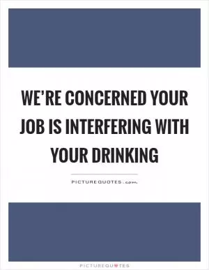 We’re concerned your job is interfering with your drinking Picture Quote #1