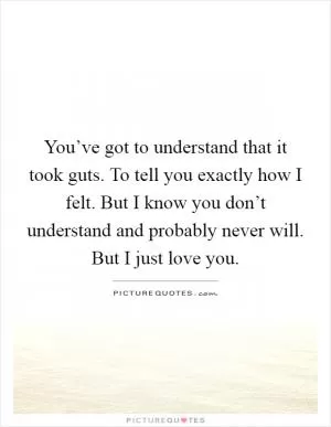 You’ve got to understand that it took guts. To tell you exactly how I felt. But I know you don’t understand and probably never will. But I just love you Picture Quote #1
