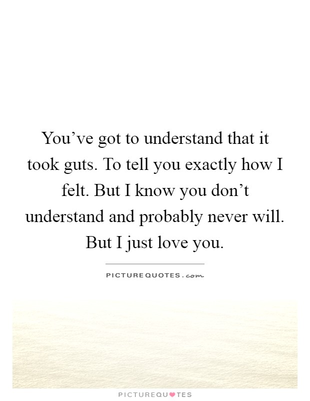 You've got to understand that it took guts. To tell you exactly how I felt. But I know you don't understand and probably never will. But I just love you Picture Quote #1