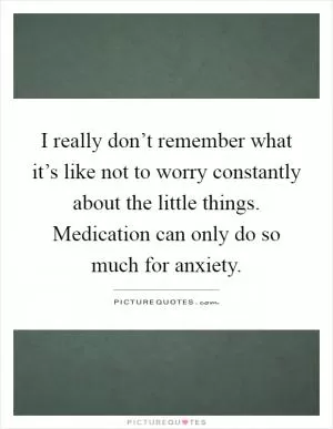I really don’t remember what it’s like not to worry constantly about the little things. Medication can only do so much for anxiety Picture Quote #1