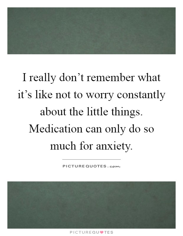 I really don't remember what it's like not to worry constantly about the little things. Medication can only do so much for anxiety Picture Quote #1