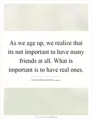 As we age up, we realize that its not important to have many friends at all. What is important is to have real ones Picture Quote #1