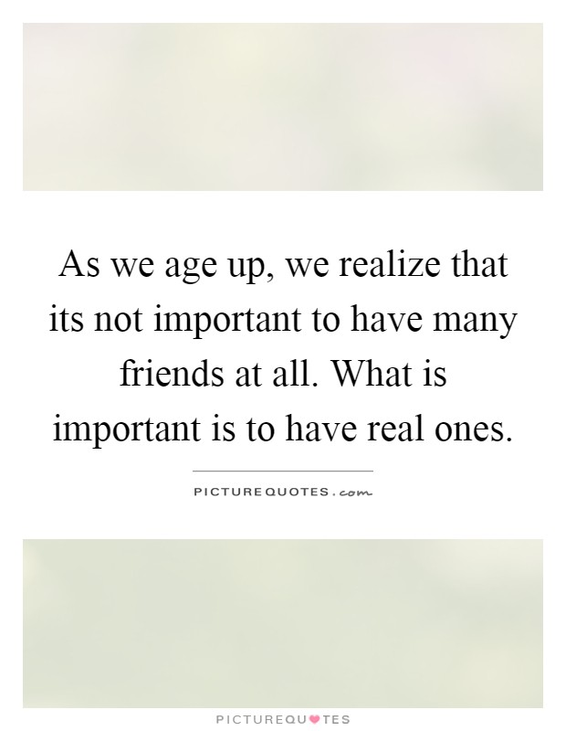 As we age up, we realize that its not important to have many friends at all. What is important is to have real ones Picture Quote #1