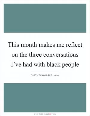 This month makes me reflect on the three conversations I’ve had with black people Picture Quote #1