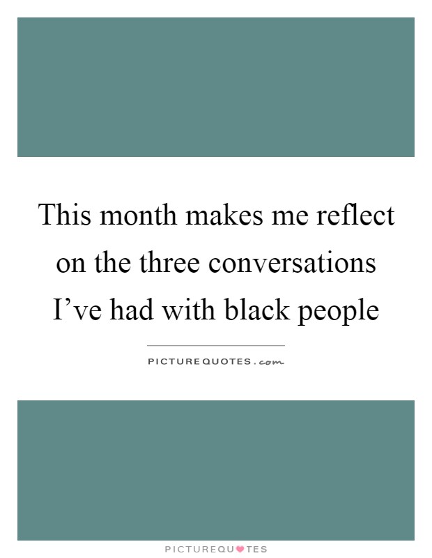 This month makes me reflect on the three conversations I've had with black people Picture Quote #1
