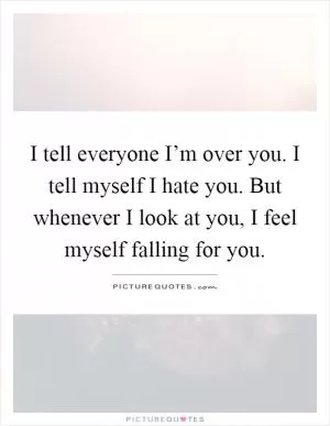 I tell everyone I’m over you. I tell myself I hate you. But whenever I look at you, I feel myself falling for you Picture Quote #1