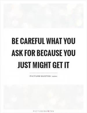 Be careful what you ask for because you just might get it Picture Quote #1