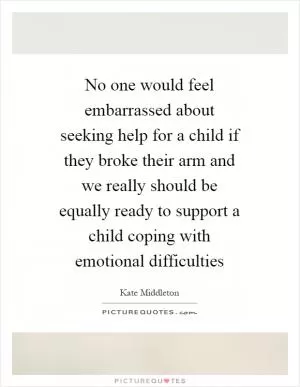 No one would feel embarrassed about seeking help for a child if they broke their arm and we really should be equally ready to support a child coping with emotional difficulties Picture Quote #1