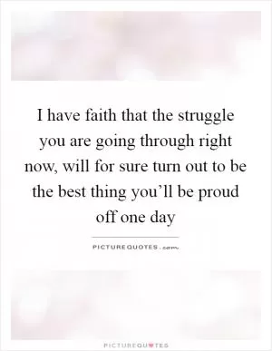 I have faith that the struggle you are going through right now, will for sure turn out to be the best thing you’ll be proud off one day Picture Quote #1