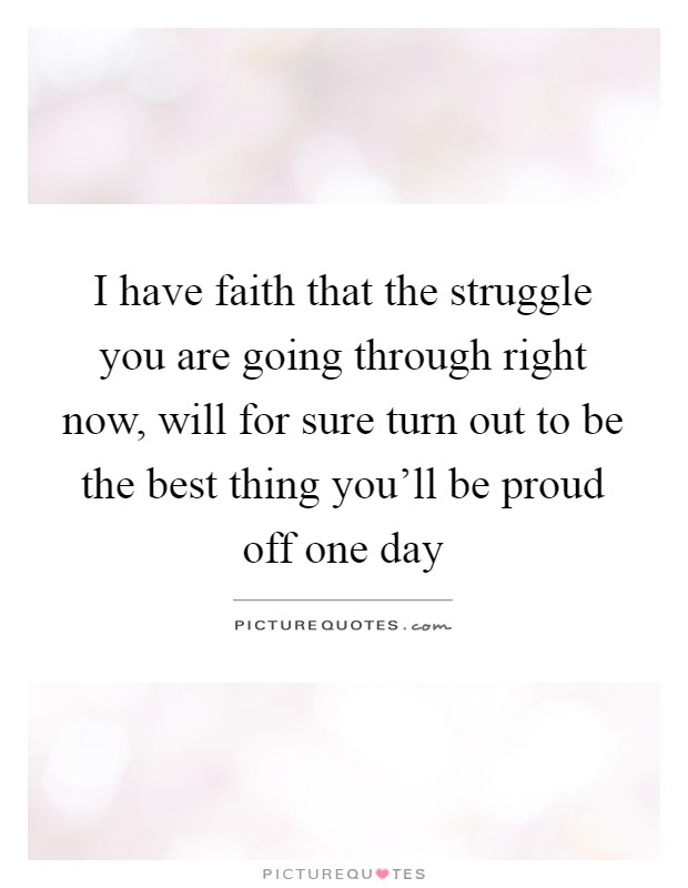 I have faith that the struggle you are going through right now, will for sure turn out to be the best thing you'll be proud off one day Picture Quote #1