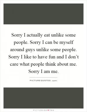 Sorry I actually eat unlike some people. Sorry I can be myself around guys unlike some people. Sorry I like to have fun and I don’t care what people think about me. Sorry I am me Picture Quote #1