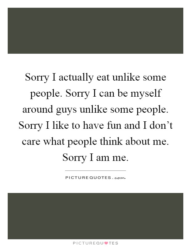 Sorry I actually eat unlike some people. Sorry I can be myself around guys unlike some people. Sorry I like to have fun and I don't care what people think about me. Sorry I am me Picture Quote #1