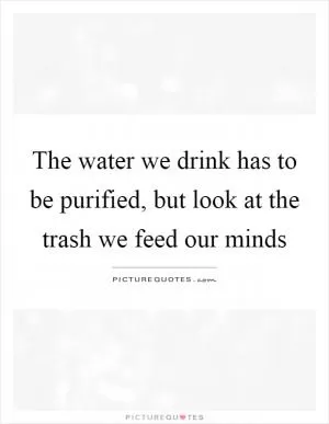 The water we drink has to be purified, but look at the trash we feed our minds Picture Quote #1