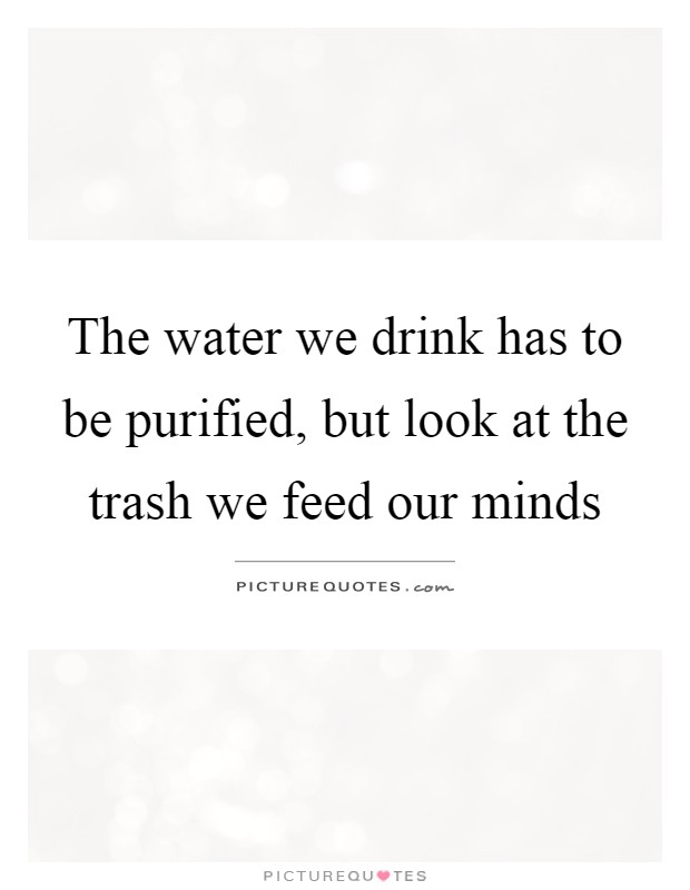 The water we drink has to be purified, but look at the trash we feed our minds Picture Quote #1